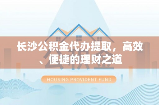 文成长沙公积金代办提取，高效、便捷的理财之道