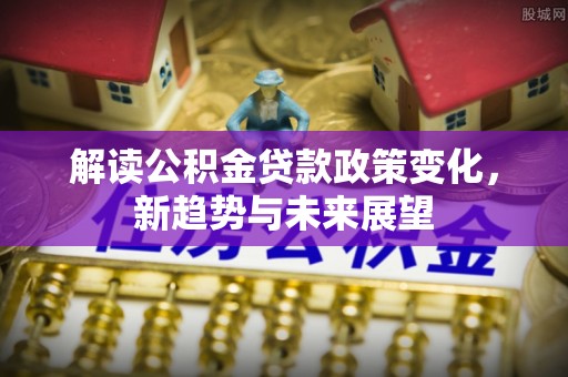 文成解读公积金贷款政策变化，新趋势与未来展望