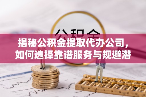 文成揭秘公积金提取代办公司，如何选择靠谱服务与规避潜在风险