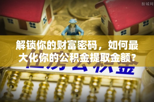 文成解锁你的财富密码，如何最大化你的公积金提取金额？