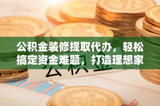 文成公积金装修提取代办，轻松搞定资金难题，打造理想家居