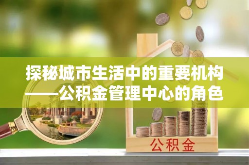 文成探秘城市生活中的重要机构——公积金管理中心的角色与意义