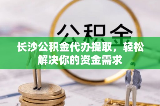 文成长沙公积金代办提取，轻松解决你的资金需求