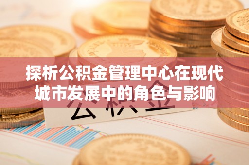 文成探析公积金管理中心在现代城市发展中的角色与影响
