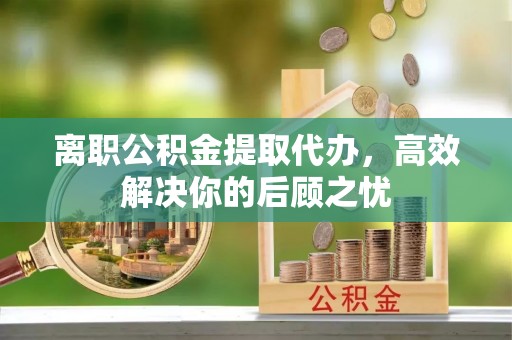 文成离职公积金提取代办，高效解决你的后顾之忧