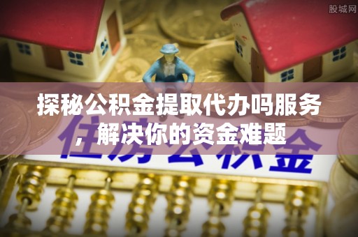 文成探秘公积金提取代办吗服务，解决你的资金难题