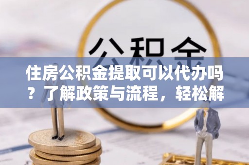 文成住房公积金提取可以代办吗？了解政策与流程，轻松解决你的疑问