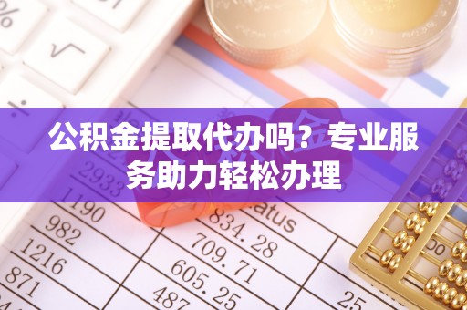 文成公积金提取代办吗？专业服务助力轻松办理