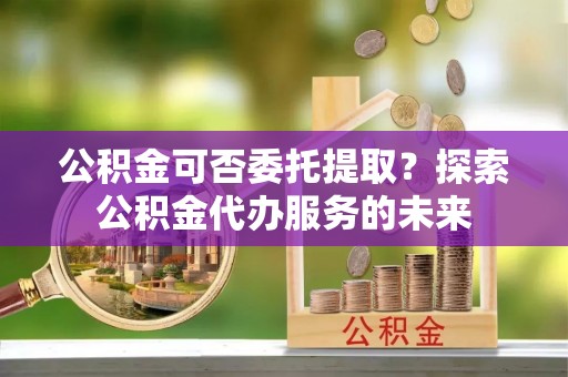 文成公积金可否委托提取？探索公积金代办服务的未来